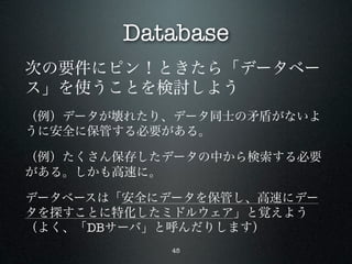 Database
次の要件にピン！ときたら「データベー
ス」を使うことを検討しよう
（例）データが壊れたり、データ同士の矛盾がないよ
うに安全に保管する必要がある。

（例）たくさん保存したデータの中から検索する必要
がある。しかも高速に。

データベースは「安全にデータを保管し、高速にデー
タを探すことに特化したミドルウェア」と覚えよう
（よく、「DBサーバ」と呼んだりします）
            45
 