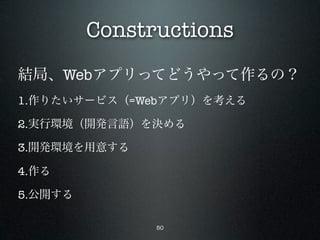 Constructions
結局、Webアプリってどうやって作るの？
1.作りたいサービス（=Webアプリ）を考える

2.実行環境（開発言語）を決める

3.開発環境を用意する

4.作る

5.公開する

               50
 