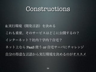Constructions

2.実行環境（開発言語）を決める

これも重要。そのサービスはどこに公開するの？

インターネット？社内？学内？自宅？

ネット上なら PaaS 使う or 自宅サーバにチャレンジ

自分の得意な言語から実行環境を決めるのがオススメ



               52
 