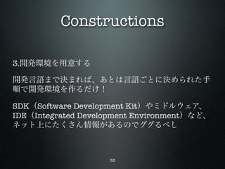 Constructions

3.開発環境を用意する

開発言語まで決まれば、あとは言語ごとに決められた手
順で開発環境を作るだけ！

SDK（Software Development Kit）やミドルウェア、
IDE（Integrated Development Environment）など、
ネット上にたくさん情報があるのでググるべし



                    53
 