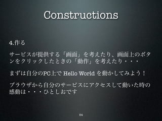 Constructions

4.作る

サービスが提供する「画面」を考えたり、画面上のボタ
ンをクリックしたときの「動作」を考えたり・・・

まずは自分のPC上で Hello World を動かしてみよう！

ブラウザから自分のサービスにアクセスして動いた時の
感動は・・・ひとしおです


                54
 