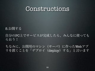 Constructions

5.公開する

自分のPC上でサービスが完成したら、みんなに使っても
らおう！

ちなみに、公開用のマシン（サーバ）に作ったWebアプ
リを置くことを「デプロイ（deploy）する」と言います



               55
 
