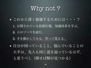 Why not ?
• これから深く勉強するためには・・・？
 1. 公開されている技術仕様、知識体系を学ぶ。
 2. 人のソースを読む。

 3. 手を動かしてみる。作って覚える。

• 自分が困っていること、悩んでいることの
 大半は、先人も同じ道を     っているはず、
 と思うべし（探せば解が見つかる）
            56
 