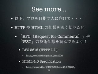 See more...
• 以下、プロを目指す人に向けて・・・
• HTTP や HTML の仕様を深く知りたい
 • 「RFC（Request for Comments）」や
  「W3C」の技術仕様を読んでみよう！

  • RFC 2616 (HTTP 1.1)
    • http://tools.ietf.org/html/rfc2616

  • HTML 4.0 Speciﬁcation
    • http://www.w3.org/TR/REC-html40-971218/
                          59
 
