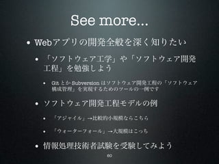 See more...
• Webアプリの開発全般を深く知りたい
 • 「ソフトウェア工学」や「ソフトウェア開発
  工程」を勉強しよう
  • Git とか Subversion はソフトウェア開発工程の「ソフトウェア
    構成管理」を実現するためのツールの一例です


 • ソフトウェア開発工程モデルの例
  • 「アジャイル」→比較的小規模ならこちら

  • 「ウォーターフォール」→大規模はこっち

 • 情報処理技術者試験を受験してみよう
                  60
 
