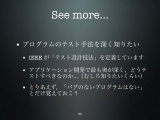 See more...

• プログラムのテスト手法を深く知りたい
 • IEEE が「テスト設計技法」を定義しています
 • アプリケーション開発で最も奥が深く、どうテ
  ストすべきなのか…（むしろ知りたいくらい）

 • とりあえず、「バグのないプログラムはない」
  とだけ覚えておこう


            62
 