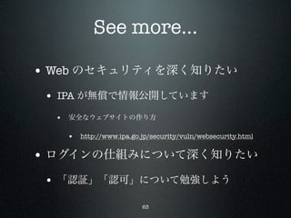 See more...

• Web のセキュリティを深く知りたい
 • IPA が無償で情報公開しています
  • 安全なウェブサイトの作り方

   • http://www.ipa.go.jp/security/vuln/websecurity.html

• ログインの仕組みについて深く知りたい
 • 「認証」「認可」について勉強しよう
                        63
 