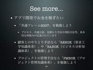 See more...
• アプリ開発でお金を稼ぎたい
 • 「共通フレーム2007」を勉強しよう
  • プロセス、共通言語、見積もり手法や契約方法等、基本
   的な枠組みが定義されています

 • 顧客とのやりとり手法なら「REBOK（要求工
  学知識体系）」や「BABOK（ビジネス分析知
  識体系）」を勉強しよう

 • プロジェクトの管理手法なら「PMBOK（プロ
  ジェクト管理知識体系）」を勉強しよう
             64
 