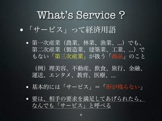 What’s Service ?
• 「サービス」って経済用語
• 第一次産業（農業、林業、漁業、...）でも、
 第二次産業（製造業、建築業、工業、...）で
 もない「第三次産業」が扱う「商品」のこと

 （例）理美容、不動産、飲食、旅行、金融、
 運送、エンタメ、教育、医療、...

• 基本的には「サービス」＝「形が残らない」
• 要は、相手の要求を満足してあげられたら、
 なんでも「サービス」と呼べる
           8
 