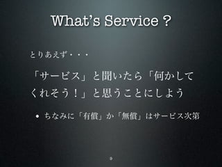 What’s Service ?

とりあえず・・・

「サービス」と聞いたら「何かして
くれそう！」と思うことにしよう

• ちなみに「有償」か「無償」はサービス次第



           9
 