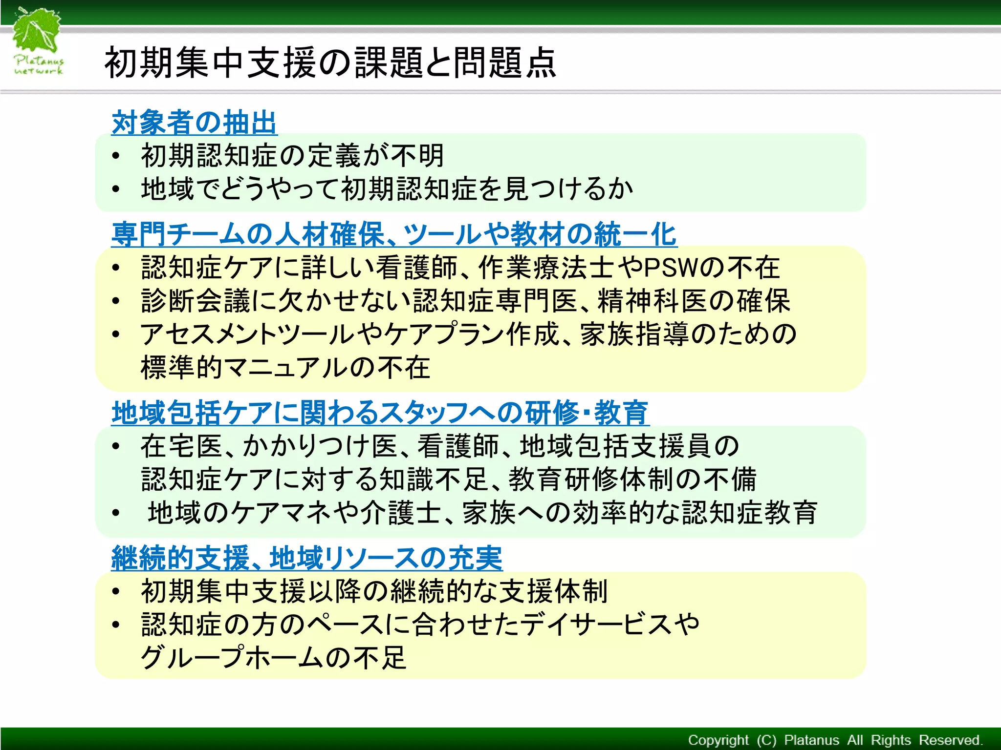 Copyright © Mediva Inc. All Rights Reserved.
初期集中支援の課題と問題点
対象者の抽出
• 初期認知症の定義が不明
• 地域でどうやって初期認知症を見つけるか
専門チームの人材確保、ツールや教材の統一化
• 認知症ケアに詳しい看護師、作業療法士やPSWの不在
• 診断会議に欠かせない認知症専門医、精神科医の確保
• アセスメントツールやケアプラン作成、家族指導のための
標準的マニュアルの不在
地域包括ケアに関わるスタッフへの研修・教育
• 在宅医、かかりつけ医、看護師、地域包括支援員の
認知症ケアに対する知識不足、教育研修体制の不備
• 地域のケアマネや介護士、家族への効率的な認知症教育
継続的支援、地域リソースの充実
• 初期集中支援以降の継続的な支援体制
• 認知症の方のペースに合わせたデイサービスや
グループホームの不足
 