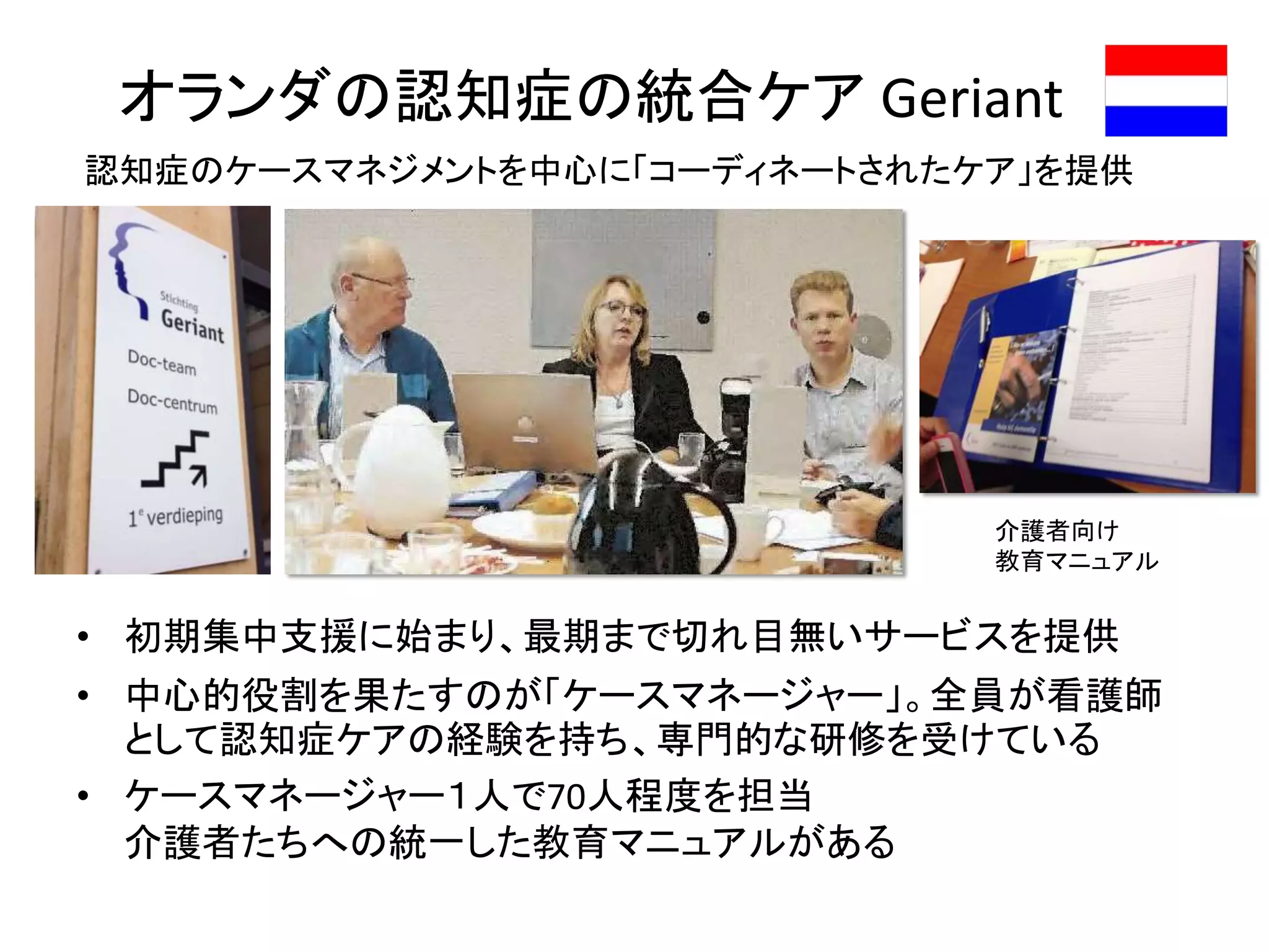 オランダの認知症の統合ケア Geriant
• 初期集中支援に始まり、最期まで切れ目無いサービスを提供
• 中心的役割を果たすのが「ケースマネージャー」。全員が看護師
として認知症ケアの経験を持ち、専門的な研修を受けている
• ケースマネージャー１人で70人程度を担当
介護者たちへの統一した教育マニュアルがある
認知症のケースマネジメントを中心に「コーディネートされたケア」を提供
介護者向け
教育マニュアル
 
