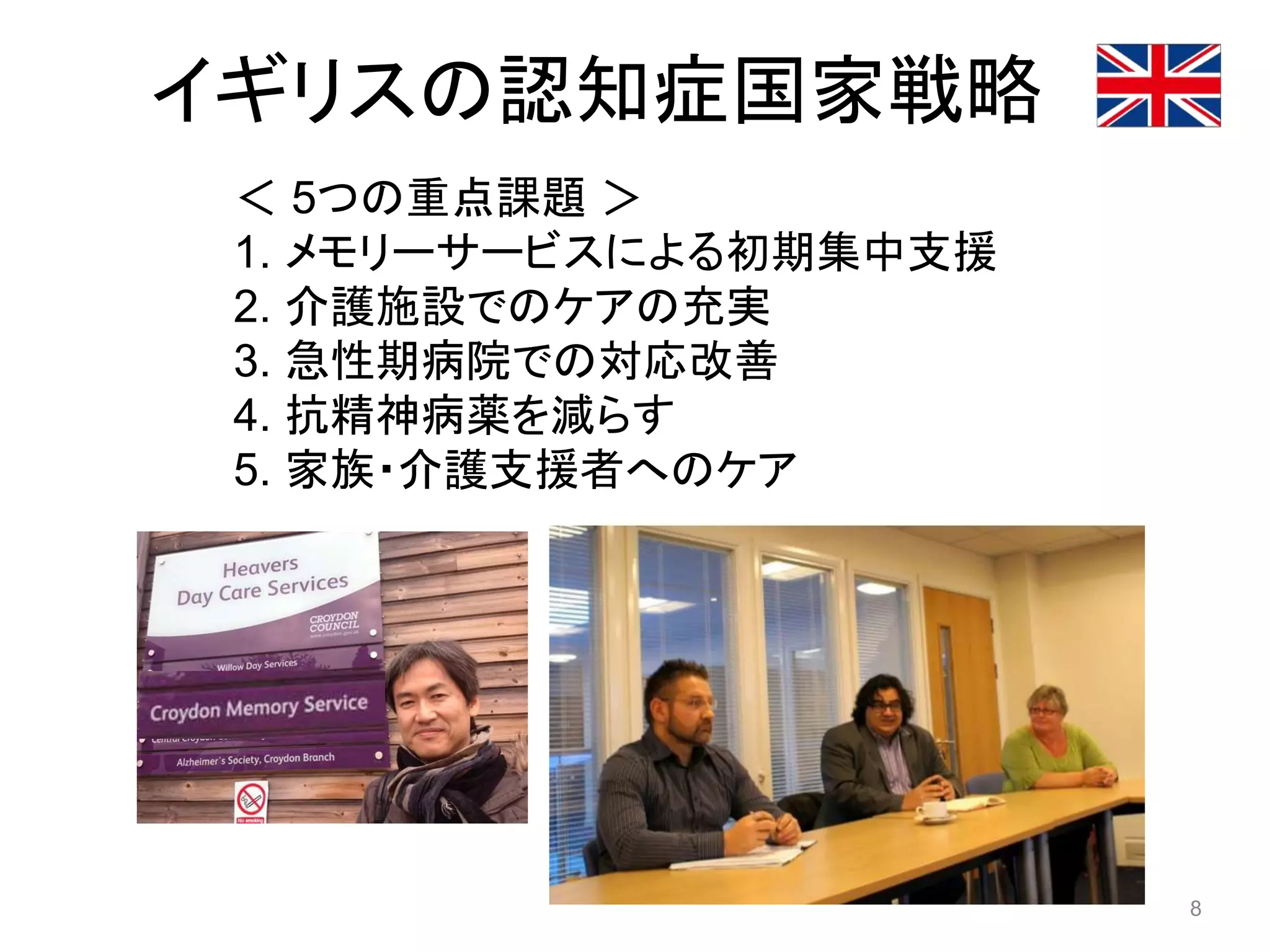 イギリスの認知症国家戦略
＜ 5つの重点課題 ＞
1. メモリーサービスによる初期集中支援
2. 介護施設でのケアの充実
3. 急性期病院での対応改善
4. 抗精神病薬を減らす
5. 家族・介護支援者へのケア
8
 