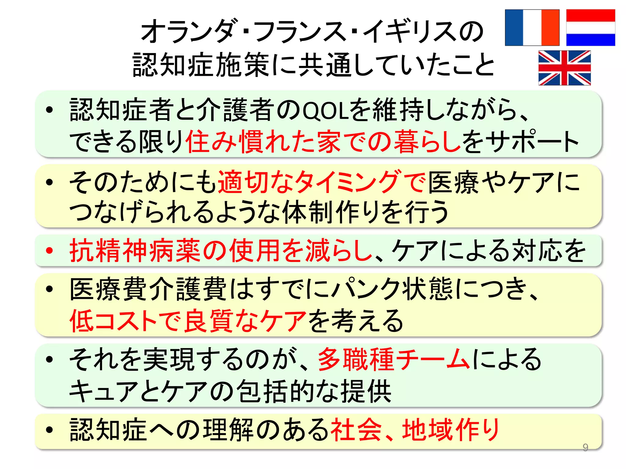 オランダ・フランス・イギリスの
認知症施策に共通していたこと
• 認知症者と介護者のQOLを維持しながら、
できる限り住み慣れた家での暮らしをサポート
• そのためにも適切なタイミングで医療やケアに
つなげられるような体制作りを行う
• 抗精神病薬の使用を減らし、ケアによる対応を
• 医療費介護費はすでにパンク状態につき、
低コストで良質なケアを考える
• それを実現するのが、多職種チームによる
キュアとケアの包括的な提供
• 認知症への理解のある社会、地域作り 9
 