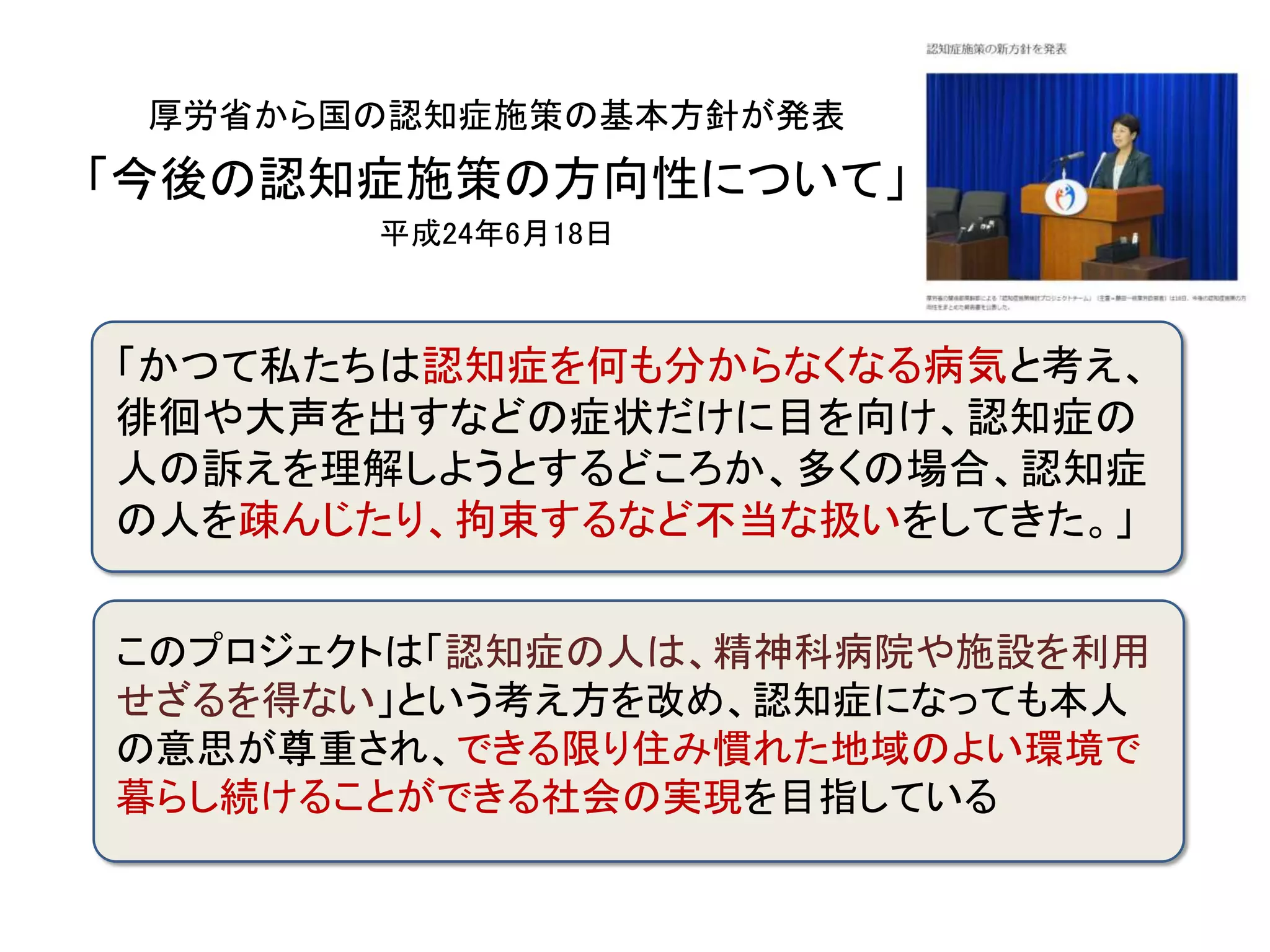厚労省から国の認知症施策の基本方針が発表
「今後の認知症施策の方向性について」
平成24年6月18日
「かつて私たちは認知症を何も分からなくなる病気と考え、
徘徊や大声を出すなどの症状だけに目を向け、認知症の
人の訴えを理解しようとするどころか、多くの場合、認知症
の人を疎んじたり、拘束するなど不当な扱いをしてきた。」
このプロジェクトは「認知症の人は、精神科病院や施設を利用
せざるを得ない」という考え方を改め、認知症になっても本人
の意思が尊重され、できる限り住み慣れた地域のよい環境で
暮らし続けることができる社会の実現を目指している
 