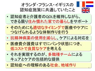オランダ・フランス・イギリスの
認知症施策に共通していたこと
• 認知症者と介護者のQOLを維持しながら、
できる限り住み慣れた家での暮らしをサポート
• そのためにも適切なタイミングで医療やケアに
つなげられるような体制作りを行う
• 抗精神病薬の使用を減らし、ケアによる対応を
• 医療費介護費はすでにパンク状態につき、
低コストで良質なケアを考える
• それを実現するのが、多職種チームによる
キュアとケアの包括的な提供
• 認知症への理解のある社会、地域作り 9
 