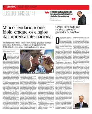 10 | DESTAQUE | PÚBLICO, SEG 6 JAN 2014

EUSÉBIO (1942-2014)

O futebol português está de
luto, morreu um dos maiores
símbolos da modalidade
Pinto da Costa
Presidente do FC Porto

Mítico, lendário, ícone,
ídolo, craque: os elogios
da imprensa internacional
Não faltam adjectivos fora de portas para qualiﬁcar o antigo
futebolista do Benﬁca. A notícia do desaparecimento
de Eusébio fez mossa um pouco pelo mundo inteiro
REUTERS

João Manuel Rocha

A

i m p re n s a d e s p o r t iv a
espanhola foi a que mais
relevo deu à notícia da
morte de Eusébio, nas
primeiras horas após a
notícia da sua morte.
Mas o desaparecimento do antigo
futebolista português é notícia um
pouco por toda a parte, sempre com
adjectivos elogiosos.
O diário desportivo espanhol Marca publicou com grande destaque no
seu site um conjunto de trabalhos
sobre Eusébio, que qualiﬁca como
“mítico” e considera “um dos melhores jogadores de todos os tempos”,
conhecido “pela sua velocidade, a
sua técnica e o seu potente remate
com o pé direito”. Recorda o trajecto do atleta desde Moçambique e as
peripécias desde a sua ida para o
Benﬁca até à retirada dos relvados,
aos 36 anos.
A Marca republica a última entrevista que fez ao jogador, na qual se
declarava “madridista” e também
editou uma galeria de fotos de “Eusébio, o orgulho de Portugal”. Deu
ainda voz a Di Stéfano, antiga glória
do Real Madrid, que se referiu ao
português como “o melhor jogador
de todos os tempos”. Noutro texto
recordou a forma como jogava: “O
Benﬁca de Bella Guttman [treinador
húngaro] e do grande Eusébio.” Destacou igualmente a primeira reacção
de Cristiano Ronaldo à morte.
O As, também de Madrid, deu relevo à notícia da morte do “lendário”
Eusébio, divulgou vídeos de jogadas
que protagonizou, dedicou uma fotogaleria ao jogador e, entre as reacções, destacou as de Cristiano Ronaldo e José Mourinho. Fez também
eco da reacção do Real Madrid, que

A morte de Eusébio foi notícia um pouco por todo o mundo
o considera “um dos maiores jogadores de todos os tempos”.
As publicações desportivas de Barcelona deram também destaque ao
desaparecimento do antigo futebolista. O Mundo Deportivo dedicou-lhe
textos — “Eusébio, mais do que um
monumento” escreve, num deles,
o subdirector Francesc Aguilar —,
uma fotogaleria e divulgou reacções
à morte. O também catalão Sport dedicou vários textos ao “lendário futebolista português Eusébio”
Nos jornais generalistas, o El País
deu importância à notícia referindose, em título, a Eusébio como “ícone
do futebol português” e divulgando
reacções à morte, destacando a de
Ronaldo. O também generalista El
Mundo noticiou com relevo: “Morre
Eusébio, adeus à Pantera Negra” e
recorreu a uma fotogaleria.
No site da BBC, a morte de Eusébio foi um dos assuntos em destaque
neste domingo. A estação recordou
que é considerado “um dos maiores
futebolistas de todos os tempos” e

traçou o seu percurso. Também em
Inglaterra, onde Eusébio deixou marca no Mundial de 1966, ali realizado,
o Guardian refere-se à antiga glória
do Benﬁca como “a ﬁgura proeminente do futebol português antes de
Cristiano Ronaldo”.
O desportivo francês L’Équipe, que
o classiﬁca como “o maior jogador
português de todos os tempos”,
abriu a página principal do seu site
com uma fotogaleria de Eusébio, historiou o seu percurso, o palmarés e
destacou as reacções do treinador José Mourinho e de Cristiano Ronaldo.
Ainda que com menos relevo, a morte de Eusébio foi também notícia no
site dos diários generalistas Le Monde
ou Libération, que o classiﬁcam como “lenda do futebol português”. O
último dos jornais considera que “o
mundo está de luto”.
A imprensa generalista brasileira
também deu destaque à morte do
ex-jogador — “Ídolo”, no título do
Estado de São Paulo; “craque” na
expressão d’O Globo.

Cavaco Silva pede que
se “siga o exemplo”
ganhador de Eusébio

O

Presidente da República,
Aníbal Cavaco Silva, sublinhou ontem que a melhor forma de homenagear Eusébio “é seguir o seu
exemplo”, recordando a
forma como o antigo futebolista trabalhou e lutou para alcançar tantas
vitórias.
“Portugal perdeu hoje um dos
seus ﬁlhos mais queridos: Eusébio
da Silva Ferreira”, aﬁrmou o chefe
de Estado, numa declaração no Palácio de Belém, ao ﬁnal da manhã.
O Presidente da República louvou
o exemplo do ex-jogador enquanto desportista e ser humano, sublinhando a forma como ele trabalhou
e lutou para alcançar tantas vitórias”.
Na declaração, Cavaco Silva recordou a forma como ao longo da
sua vida Eusébio conquistou o carinho e a estima de todos, por ser
“um desportista de excepção, dos
melhores do mundo, que tantas
glórias trouxe a Portugal”. Entre as
várias condecorações com que foi
distinguido, Eusébio foi agraciado
com a Grã-Cruz Infante D. Henrique
e a Ordem de Mérito.
Já o primeiro-ministro marcou
ontem presença no velório, no Estádio da Luz, onde, “em nome de
todos os portugueses”, fez questão
de homenagear o ex-desportista.
“Sabemos que foi um grande futebolista, um dos melhores de sempre, mas foi sobretudo um homem
que está associado à alma portuguesa”, declarou Pedro Passos Coelho à Benﬁca TV: “É importante
para Portugal, porque foi um embaixador grande de Portugal, mas
também um embaixador do futebol e do desporto mundial. Todo o
mundo irá sentir esta perda. Todas
as pessoas, independentemente da
idade, recordarão o Eusébio como
desportista e pela qualidade humana extraordinária.”
Luís Filipe Vieira expressou a sua
gratidão pelo contributo que Eusébio deu ao Benﬁca logo de manhã,
através da rede social Facebook.
“Nunca estamos preparados para
perder aqueles que nos são mais
próximos, aqueles que, por tudo o

que ﬁzeram, por tudo o que alcançaram, nos acostumamos a ver como imortais. Eusébio já tinha ganho
em vida a sua condição de mito e
por isso é que a notícia do seu desaparecimento mais choca, porque os
mitos nunca deviam partir”, escreveu o presidente “encarnado”.
Mais a norte, Pinto da Costa também quis prestar a sua homenagem
ao ex-jogador. “O futebol português está de luto, morreu um dos
maiores símbolos da modalidade.
O maior jogador português da sua
geração e sobretudo um grande ser
humano e um exemplo de fair play.
Evoco aqui a sua memória e transmito as condolências à família. É
um dia triste para o futebol português”, referiu o presidente portista,
numa nota publicada no site oﬁcial
do clube.
Jorge Jesus lamentou igualmente o desaparecimento “físico” da
antiga glória do clube da Luz, mas
lembrou que Eusébio estará sempre vivo no coração dos benﬁquistas. “Eusébio foi um ídolo que criou
toda a grandiosidade desportiva do
Benﬁca. Transformou vários adeptos em benﬁquistas, pela sua qualidade, como jogador e como pessoa.
Ele morreu ﬁsicamente, mas nunca
vai morrer no coração dos benﬁquistas”, salientou o técnico, em
declarações à Benﬁca TV.

Cavaco Silva

 