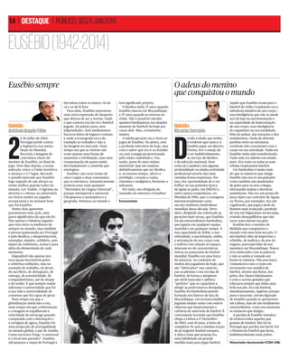 14 | DESTAQUE | PÚBLICO, SEG 6 JAN 2014

EUSÉBIO (1942-2014)
Eusébio sempre

Opinião
António Bagão Félix

2

6 de Julho de 1966:
Portugal perde contra
a Inglaterra nas meiasﬁnais do Mundial.
Recordo a imagem do
convulsivo choro de
menino de Eusébio, no ﬁnal do
jogo. Dois dias depois, a nossa
selecção vence a União Soviética
e alcança o 3.º lugar. Recordo
o penálti marcado por Eusébio
logo seguido de um abraço ao
então melhor guarda-redes do
mundo, Lev Yashin. A lágrima na
derrota e o abraço ao adversário
na vitória unidos no jogador
excepcional e no homem bom
que foi Eusébio.
Nestes dois aparentes
pormenores está, pois, uma
parte signiﬁcativa do que ele foi.
Não apenas o fabuloso jogador
que está entre os melhores de
sempre no mundo, mas também
a pessoa apaixonada por Portugal
e pelo Benﬁca, o desportista leal,
exemplar, simples, solidário, sem
tiques de vedetismo, acima e para
além da efemeridade de cada
momento.
Inigualável não apenas nos
seus quase incontáveis golos
e soberbas exibições, mas no
exemplo de trabalho, de dever,
de sacrifício, de abnegação, de
entrega, de autenticidade, de
companheirismo, até de utopia
e de sonho. E que sempre soube
adicionar à universidade que foi
a sua vida a universalidade do
consenso que foi capaz de gerar.
Num tempo em que a
globalização ainda não o era,
num tempo em que a informação
e a imagem se espalhavam à
velocidade da tartaruga quando
comparada com a alucinação e
a vertigem de agora, Eusébio foi
uma projecção de portugalidade
no mundo global, a par de Amália.
Como escreveu Torga “o universal
é o local sem paredes”. Eusébio
ultrapassou o mapa de Portugal e

O adeus do menino
que conquistou o mundo
derrubou todos os muros. Os de
cá e os de lá fora.
Para mim, Eusébio representa
uma certa expressão do desporto
que deixou de ser a norma. Onde
o que contava era tão-só o futebol
jogado. De paixão pura, sem
adiposidades. Sem mediatismos
bacocos feitos de lugares-comuns
e onde a iconograﬁa era a do
exemplo no trabalho e não a
da imagem no mercado. Num
tempo em que as vitórias não
eram apenas uma forma de
aumentar a retribuição, mas uma
compensação de quem sentia
devotadamente a camisola que
envergava.
Eusébio: um curto nome de
cinco vogais e duas consoantes
que se eternizou. Semanticamente
poderia estar num qualquer
“Dicionário de Língua Universal”,
porque intemporal e universal.
Ultrapassou a onomástica e a
geograﬁa. Pertence ao mundo e

tem signiﬁcado próprio.
O Benﬁca tinha 37 anos quando
Eusébio nasceu em Moçambique
e 57 anos quando se estreou no
clube. Não é possível calcular
quantos benﬁquistas (ou simples
amantes do futebol) há hoje por
causa dele. Mas, certamente,
muitos.
A minha geração viu e viveu os
jogos de Eusébio. Na altura, sem
a profusão televisiva de hoje, mas
com o sabor que era ir ao Estádio
ou com a magia proporcionada
pelo relato radiofónico. Faz,
assim, parte do meu reduto
memorial. Que me ensinou
deﬁnitivamente que ser Benﬁca
é, ao mesmo tempo, afecto e
privilégio, coração e razão,
vitamina e analgésico, fermento e
adoçante.
Por tudo, um obrigado do
tamanho do universo a Eusébio!
Economista
DR

Opinião
Ricardo Serrado

D

evido à idade que tenho,
é evidente que nunca vi
Eusébio jogar em directo.
Porém, tive o ensejo de
o ver indeferidamente,
ao serviço do Benﬁca
e da selecção nacional, bem
como já o analisei com alguma
profundidade na minha actividade
proﬁssional através das mais
variadas fontes impressas. Por
isso, tive oportunidade de o ver
brilhar na sua primeira época
de águia ao peito, em 1961/62 e,
entre outras competições, no
Mundial de 1966, que o consagrou
internacionalmente como
um dos melhores futebolistas
mundiais dessa década. Devo
dizer, dirigindo-me sobretudo às
gerações mais novas, que Eusébio
foi um extraordinário futebolista,
que jogaria em qualquer equipa
mundial e em qualquer tempo. A
sua capacidade de drible, a sua
velocidade, a sua intuição, enﬁm,
a articulação do seu corpo com
o esférico em relação ao espaço,
dotavam-no de características
únicas no panorama do futebol
mundial. Eusébio era uma força
da natureza. Ao contrário de
muitos dos jogadores de hoje, que
são “fabricados” nas canteras,
nas academias e nas escolas de
futebol, de forma a atingirem
um nível muscular e atlético
“perfeito” que os capacitem a
atingir as performances desejadas,
Eusébio foi futebolisticamente
formado nos bairros de lata de
Moçambique, em terrenos baldios,
jogando muitas vezes com outros
objectos que improvisavam a
carência de uma bola de futebol. É
conveniente recordar que Eusébio
chega a Lisboa a 17 Dezembro
de 1960, com 18 anos, à beira de
completar 19, sem a mínima noção
do já exigente futebol europeu.
A única coisa que possuía era
uma habilidade em grande
medida inata para jogar futebol.

Aquilo que Eusébio trazia para o
futebol do Velho Continente era a
sabedoria intuitiva do seu corpo —
essa inteligência que não se mede
nos QI mas na movimentação e
na capacidade de improvisação
do seu corpo; essa inteligência
do organismo na sua totalidade,
feita do pulsar, das emoções e dos
sentimentos, vinda da sintonia
perfeita entre as estruturas
cerebrais não conscientes com o
corpo na sua unicidade. Nada em
Eusébio tinha sido transformado.
Tudo nele era talento em estado
puro. Era como se todas as suas
células respirassem futebol.
Um futebolista é muito mais
do que os números que atinge.
Eusébio não era só um goleador
como também um municiador
de golos para os seus colegas,
efectuando muitas e decisivas
assistências. Não era um ponta-delança típico (ao contrário de Águas
ou Torres, por exemplo). Era um
vagabundo, que jogava atrás do
homem mais avançado, partindo
de trás em fulgurantes arrancadas,
criando desequilíbrios que não
raras vezes davam em golo.
Eusébio fora o menino de
Mafalala que conquistara o
mundo com uma bola nos pés. O
seu futebol, feito de improviso e
rebeldia, de malícia e da arte do
engano, pareciam falar da sua
meninice em Moçambique. Nunca
teve muito jeito com as palavras
e não se sentia à vontade em
frente às câmaras. Não precisava.
Comunicava com o corpo em
movimento nos estádios de
futebol, através das ﬁntas, dos
golos, dos chutos fulminantes
e com o sorriso genuíno que
esboçava sempre que tinha uma
bola nos pés. Era um futebol,
simultaneamente, ingénuo porque
puro e inocente, retrato ﬁgurado
de Eusébio quando se apresentou
em Lisboa, mas de um rendimento
extraordinário, como nos mostram
os números que atingiu.
A partida de Eusébio inundou
de tristeza todos aqueles que
gostam de futebol. Não foi só
Portugal que perdeu um herói. Foi
o Planeta do Futebol que ﬁcou,
indubitavelmente mais pobre.
Historiador doutorando FCSH-UNL

 