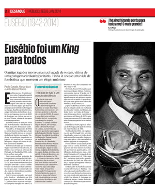 2 | DESTAQUE | PÚBLICO, SEG 6 JAN 2014

EUSÉBIO (1942-2014)

The king!! Grande perda para
todos nos! O mais grande!!
Luís Figo
Antigo futebolista do Sporting e da selecção

Eusébio foi um King
para todos
O antigo jogador morreu na madrugada de ontem, vítima de
uma paragem cardiorrespiratória. Tinha 71 anos e uma vida de
futebolista que mereceu um elogio unânime
Paulo Curado, Marco Vaza
e João Manuel Rocha

Funeral no Lumiar

E

Três dias de luto e um
minuto de silêncio

usébio morreu. A notícia correu veloz, logo pela manhã
de ontem, deixando todos os
que tomavam conhecimento dela primeiro incrédulos,
depois chocados e a seguir
saudosos de uma ﬁgura que marcou
uma época do futebol em Portugal e
na Europa. Eusébio da Silva Ferreira,
antigo futebolista do Benﬁca e da selecção portuguesa, morreu às 4h30
de domingo, em Lisboa, na sua casa, aos 71 anos, vítima de paragem
cardiorrespiratória.
Eusébio sentiu-se mal por volta
das 3h30 da manhã e foi chamado o
INEM, mas já foi demasiado tarde.
Nascido a 25 de Janeiro de 1942
na então Lourenço Marques, hoje
Maputo, Eusébio tornou-se o maior
símbolo do futebol português. Vindo de Moçambique, depois de ter
jogado no Sporting de Lourenço
Marques, chegou ao clube de Lisboa no Inverno de 1960.
Foi nessa década que o Pantera
Negra mais brilhou nos relvados, no
Benﬁca e ao serviço da selecção de
Portugal, no Mundial de 1966, onde
foi o melhor marcador.
Sete vezes melhor goleador do
campeonato português (1963-64,
64-65, 65-66, 66-67, 67-68, 69-70 e
72-73), duas vezes melhor marcador
europeu (1967-68 e 72-73), Eusébio
foi uma vez eleito melhor futebolista europeu, mas é considerado um
dos maiores futebolistas mundiais
de todos dos tempos.
Foi 11 vezes campeão nacional
pelo Benﬁca — alinhando em 294
jogos, nos quais marcou 316 golos
—, ganhou cinco taças de Portugal,
foi campeão europeu em 1961-62 e

O

dia de hoje será
marcado pelas
cerimónias fúnebres
e de homenagem a
Eusébio. O corpo do antigo
futebolista permanecerá em
câmara ardente no Estádio
da Luz até às 13h30. A seguir,
a urna dará uma volta ao
Estádio da Luz, cumprindo
um desejo do próprio
Eusébio. O cortejo fúnebre
segue depois, em cortejo,
até à Câmara Municipal
de Lisboa, cumprindo um
trajecto que inclui a passagem
pela Segunda Circular-Campo
Grande-Avenida da RepúblicaSaldanha-Av. Fontes Pereira
de Melo-Marquês de
Pombal-Av. da LiberdadeRestauradores-Rossio-Rua do
Ouro-Rua do Arsenal-Praça
do Município. Segue-se uma
missa, na Igreja do Seminário,
no Largo da Luz, prevista para
as 16h. O funeral decorrerá no
Cemitério do Lumiar, às 17h.
O Governo decretou, ainda
durante o dia de ontem,
três dias de luto nacional e
determinou que a bandeira
nacional seja colocada a
meia haste, enquanto a
Federação Portuguesa de
Futebol estipulou que em
todos os jogos de futebol
sob a sua égide se cumpra
um minuto de silêncio em
memória de Eusébio.

ﬁnalista da Taça dos Campeões em
1962-63 e 67-68.
No total, foram 671 os golos que
marcou em jogos oﬁciais. Cometeu
a proeza de marcar 32 golos em 17
jogos consecutivos, tendo ainda conseguido marcar seis golos no mesmo
jogo em três ocasiões. O guarda-redes que mais golos seus sofreu foi
Américo, do FC Porto (17).
Jogou no Benﬁca até 1975, tendo
depois actuado ainda em clubes da
nos Estados Unidos, no México, no
Beira-Mar e no União de Tomar —
esta última uma breve experiência
que durou até Março de 1978, após
o que regressou aos EUA para tentar
uma efémera experiência no futebol
indoor.
Participou em 64 jogos da selecção de Portugal, pela qual se estreou
em 8 de Outubro de 1961.
No Mundial de 1966, em Inglaterra, em que Portugal foi o terceiro
classiﬁcado, venceu o troféu destinado ao melhor marcador da prova,
com nove golos, e foi considerado o
melhor jogador da competição.
Ficou célebre a sua actuação no
jogo com a Coreia do Norte, dos
quartos-de-final desse mundial,
em que marcou quatro golos, contribuindo decisivamente para a vitória de Portugal por 5-3, depois de ter
estado a perder por 0-3. “Foi o meu
dia”, recordou mais tarde, quando,
no Mundial de 2010, na África do
Sul, a equipa portuguesa voltou a
defrontar a asiática.
Embaixador do futebol nacional
e uma referência no Benﬁca e na
selecção nacional, Eusébio mereceu diversas distinções durante a
sua vida, tendo sido agraciado com
a Grã-Cruz Infante D. Henrique e a
Ordem de Mérito. A maior distinção,
contudo, é a deferência que merece
de todo um povo.

 