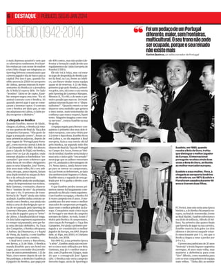 6 | DESTAQUE | PÚBLICO, SEG 6 JAN 2014

EUSÉBIO (1942-2014)

Foi um pedaço de um Portugal
diferente, maior, sem fronteiras,
multicultural. O seu trono não pode
ser ocupado, porque o seu reinado
não existe mais
Carlos Queiroz, ex-seleccionador de Portugal

o mais depressa possível e sem que
os adversários soubessem. Fez Eusébio embarcar com nome de mulher
e terá feito chegar um telegrama ao
Sporting lisboeta comunicando que
o jovem jogador iria de barco para a
capital. Por isso é que, quando Eusébio aterrou às 23h30 no aeroporto
de Lisboa, apenas estavam lá representantes do Benﬁca (e o jornalista
de A Bola) à espera dele. Do lado
“leonino” falou-se de rapto, Eusébio sempre negou esta tese: “Eu só
assinei contrato com o Benﬁca. Só
quando aterrei aqui é que se começaram a inventar raptos. O contrato
com o Benﬁca até dizia que, se não
me adaptasse em Lisboa, o clube podia recuperar o dinheiro.”

A chegada ao Benﬁca
Quando Eusébio, menor de idade,
chegou a Lisboa, o Benﬁca já estava nos quartos-de-ﬁnal da Taça dos
Campeões Europeus. “Não gosto de
jogar a avançado centro”, foram as
suas primeiras palavras, depois de
uma viagem de “Portugal para Portugal”, como escrevia o jornal A Bola de
17 de Dezembro de 1960. Foi directo
para a Calçada do Tojal, em Benﬁca,
para viver no Lar do Jogador, onde
estavam alojados os futebolistas “encarnados” que eram solteiros e que
tinha hora de recolher obrigatório
para os seus hóspedes. José Torres,
dois anos mais velho, foi o seu anﬁtrião, eles que, pouco depois, fariam
uma dupla temível no ataque do Benﬁca e da selecção nacional.
Mas Eusébio ainda não podia jogar,
apesar de impressionar nos treinos.
Bela Guttman, o treinador, chamoulhe o “menino de oiro” da primeira
vez que o viu. O processo de transferência de “Ruth” ainda não tinha
acabado. Eusébio tinha contrato assinado com o Benﬁca, mas ainda não
tinha a carta de desobrigação que teria de ser passada pelo Sporting de
Lourenço Marques, ainda empenhado na ida do jogador para os “leões”
de Lisboa. A batalha jurídica é longa.
Os dois lados esgrimem argumentos
e o tempo vai passando, sem que haja uma decisão deﬁnitiva. Na Taça
dos Campeões, o Benﬁca ultrapassa
o Aarhus, da Dinamarca, e o Rapid
de Viena, da Áustria, e com Eusébio
sempre integrado na comitiva.
A ﬁnal será contra o Barcelona,
em Berna, a 31 de Maio. O Benﬁca
manda Eusébio para um hotel em
Lagos, para o esconder dos jornalistas e de outros pretendentes. A 12 de
Maio, cinco meses depois de sair de
Moçambique, o desfecho: Eusébio já
é jogador do Benﬁca, que paga por

ele 400 contos, mas não poderá defrontar a formação catalã devido aos
regulamentos da União Europeia de
Futebol (UEFA).
Ele não irá à Suíça, mas vai estar
no jogo de despedida do Benﬁca antes da ﬁnal, na Luz, frente ao Atlético, um futuro titular numa equipa
quase só de reservas. A 23 de Maio,
primeiro jogo pelo Benﬁca, primeiros golos, três, tal como a sua estreia
pelo Sporting de Lourenço Marques.
Minutos 11, 76 e 80, o do meio o primeiro penálti que marcou. Os benﬁquistas estavam lá para ver o “disputadíssimo”. “Quando entrei e se me
deparou uma multidão que gritava
o meu nome, num testemunho de
conﬁança que nunca esqueci, ﬁquei
tonto. Ninguém imagina como estava nervoso”, contou Eusébio na sua
biograﬁa.
A equipa seguiu para Berna e conquistou o primeiro dos seus dois títulos europeus, com uma vitória por
3-2 sobre o Barcelona. Eusébio ﬁcou
em Lisboa e, no dia seguinte à ﬁnal
europeia, fazia a sua estreia oﬁcial
pelo Benﬁca, na segunda mão dos
oitavos-de-ﬁnal da Taça de Portugal
no Campo dos Arcos, frente ao Vitória de Setúbal. Eusébio seria titular e
marcaria o único golo “encarnado”
nesse jogo que os sadinos venceriam
por 4-1, anulando a desvantagem de
3-1. Nessa época, ainda houve tempo para se estrear no campeonato,
na Luz frente ao Belenenses, ao lado
dos senhores José Augusto e Coluna.
Eusébio marca o segundo de uma goleada por 4-0 e ganha o direito a ser
campeão.
O que Eusébio perdeu nesses primeiros meses foi largamente compensado na década e meia seguintes.
Com Eusébio na equipa, o Benﬁca foi
11 vezes campeão em 15 anos. O moçambicano foi sete vezes o melhor
marcador do campeonato português,
duas vezes o melhor goleador da Europa. Conquistou mais cinco taças
de Portugal e um título de campeão
europeu de clubes. Ao todo, foram 17
títulos pelo Benﬁca: 11 campeonatos,
cinco taças de Portugal e a Taça dos
Campeões. Foi ainda o primeiro português a ser considerado o melhor
jogador da Europa, em 1965. Depois
dele, só Figo, em 2000, e Cristiano
Ronaldo, em 2008.
Em 1961-62, a sua primeira época
“a sério”, Eusébio ainda não está entre os cinco mais utilizados por Bela
Guttman, mas já é o melhor marcador, com 29 golos em 31 jogos, mais
do que o consagrado José Águas
(26). O Benﬁca não seria campeão
(terceiro lugar, atrás de Sporting e

DR

DR

Eusébio, em 1965, quando
recebe a Bola de Ouro, troféu
que distingue o melhor jogador
da Europa. O internacional
português recebeu ainda duas
vezes a Bota de Ouro, atribuída
ao melhor marcador europeu.
Eusébio e a sua mulher, Flora, à
chegada ao aeroporto londrino
de Heathrow, em 1971. Eusébio e
Flora foram casados durante 49
anos e tiveram duas filhas.

FC Porto), mas esta seria uma época
histórica, a do Benﬁca bicampeão europeu, na ﬁnal de Amesterdão, frente
ao Real Madrid. Eusébio enfrentava o
seu ídolo de infância, Alfredo di Stéfano. Na primeira das quatro ﬁnais
que haveria de jogar na sua carreira,
Eusébio marcou dois golos (os dois
últimos e decisivos) naquele triunfo emocionante por 5-3, em que o
Benﬁca chegou a estar a perder por
2-0 e 3-2.
O jovem moçambicano de 20 anos
“destruía” a lenda hispano-argentina
merengue, 16 anos mais velha, mas
manteve a deferência para com
“don” Alfredo, como mantinha para
com os seus companheiros de equipa
mais velhos. “Tinha dito ao senhor

 