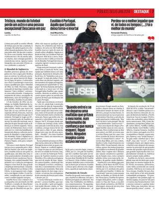 PÚBLICO, SEG 6 JAN 2014 | DESTAQUE | 7
Tristeza, mundo do futebol
perde um astro e uma pessoa
excepcional! Descanse em paz

Eusébio é Portugal.
al.
Aquilo que Eusébio
io
deixa torna-o imortal
ortal

Perdeu-se o melhor jogador que
vi, de todos os tempos (...) Foi o
melhor do mundo”

Luisão,
capitão do Benfica

José Mourinho,
Treinador de futebol

Fernando Chalana,
antigo jogador do Benfica e da selecção

Coluna para pedir ao senhor Alfredo
di Stéfano para me dar a camisola. E
consegui. Ele sabia lá quem era o Eusébio! Quando ganhámos, fui a correr
para junto dele. Ele deu-me a camisola e ﬁcou com a minha. Nessa altura
roubaram-me o ﬁo da minha mãe,
os calções, mas consegui guardar a
camisola nas cuecas. Apareço numa
fotograﬁa com uma mão à frente: estou a defender a camisola.”

O Mundial de Inglaterra
Eusébio precisou apenas de nove
golos em cinco jogos pelo Benﬁca
para se estrear na selecção portuguesa, por quem haveria de disputar 64 jogos (41 golos). O adversário
era o fraco Luxembrugo e estava em
causa a qualiﬁcação para o Mundial
de 1962, no Chile. Peyroteo, antigo
avançado do Sporting e membro dos
famosos “cinco violinos”, estreavase como seleccionador. A equipa era
totalmente de Lisboa, um jogador do
Belenenses, cinco do Sporting e cinco do Benﬁca, Eusébio era um deles.
A 8 de Outubro de 1961, um domingo, no Estádio Municipal do Luxemburgo, o herói foi outro. Adolphe Schmit, médio que nunca foi
mais alto na sua carreira do que a
segunda divisão francesa, marcou
os três primeiros golos do jogo em 57
minutos. Portugal só reage aos 83’,
com o primeiro golo de Eusébio ao
serviço da selecção nacional, mas a
selecção do grão-ducado repõe as diferenças no minuto seguinte. Yaúca,
o único do Belenenses, ﬁxou o resultado em 4-2. A derrota humilhante e
inesperada afastou a selecção portuguesa do Mundial e o jogo seguinte,
em Wembley, frente à Inglaterra (o
tal em que Eusébio passou a ser o
Pantera Negra), seria para cumprir
calendário.
Três anos e meio depois, Portugal
iniciava nova campanha para o Mundial de futebol, que seria em Inglaterra. Eusébio marcou sete golos na
qualiﬁcação, um deles deu uma vitória surpreendente e dramática em
Bratislava frente à poderosa Checoslováquia, vice-campeã mundial. Pela
primeira vez a selecção portuguesa
chegava à fase ﬁnal de uma grande
competição internacional. Comandados por Manuel da Luz Afonso e Otto
Glória, os portugueses iam a Inglaterra com algum crédito. E com Eusébio, considerado no ano anterior
como o melhor jogador europeu.
Eusébio ﬁcou com o número 13 e
a campanha com um triunfo em Old
Traﬀord, o estádio do Manchester
United, sobre a Hungria por 3-1, o
único jogo do Mundial em que Eu-

sébio não marcou qualquer golo.
Depois, foi a história que bem se
conhece. De novo em Old Traﬀord,
Eusébio marcou o golo do meio no
triunfo sobre a Bulgária. Seguia-se o
Brasil de Pelé, no Goodison Park em
Liverpool. Pelé ﬁcou a zeros, Eusébio marcou dois e subiu ao trono de
rei do Mundial. Portugal derrotava o
campeão vigente e avançava para os
quartos-de-ﬁnal.
O jogo seria em Liverpool, o adversário seria a Coreia do Norte, uma
equipa que também estava a ser uma
sensação, depois de ter deixado a Itália de fora. Os “baixinhos com as caras iguais” (o mais alto tinha 1,75m),
como disse um dia José Augusto, um
dos membros da equipa portuguesa,
começaram por surpreender os “magriços” de forma bastante aﬁrmativa,
colocando-se a vencer por 3-0. Mas
Portugal tinha Eusébio, que, quase
sozinho, destruiu os asiáticos, marcando quatro golos na partida dos
quartos-de-ﬁnal que terminaria em
5-3 para Portugal.
O golo que concretizou a reviravolta, o do 4-3, ainda hoje é mostrado
nas escolas do Ajax de Amesterdão,
aquela cavalgada de Eusébio desde
o meio-campo até à área norte-coreana, onde só foi parado em penálti.
“A bola está meio metro à frente dos
meus pés. Parece que tenho cola. Eu
aumento a velocidade, meto as mudanças. Dei 17, 18 toques desde que
o Coluna me entrega a bola. Sofro
uma pancada à entrada da área, mas
continuo, porque nunca fui de me
atirar para o chão. Só que, depois,
chega outro que me dá uma sarrafada... Penálti!”, foi como Eusébio
descreveu o lance em entrevista ao
Expresso.
Na sua primeira presença em Mundiais (seria a única até ao México 86),
Portugal já estava entre as quatro melhores. Seguia-se a anﬁtriã Inglaterra. O jogo era para ser em Liverpool,
de novo no estádio do Everton, mas,
com o acordo da Federação Portuguesa de Futebol, mudou-se para
Wembley e foi a selecção portuguesa
que teve de mudar de base. Segundo contou Eusébio, a federação não
era obrigada a aceitar a mudança,
mas deu o consentimento a troco de
compensação monetária. Mais uma
viagem depois do duro jogo com a
Coreia e as pernas dos portugueses
já não estavam tão frescas para evitar
o desaire por 2-1.
“A nossa federação vendeu-se e
pronto”, acusou Eusébio, que marcou, de penálti, o golo português.
Sem poder discutir o título, os “magriços” ganharam o jogo de conso-

PATRICIA DE MELO MOREIRA/AFP

“Quando entrei e se
me deparou uma
multidão que gritava
o meu nome, num
testemunho de
confiança que nunca
esqueci, fiquei
tonto. Ninguém
imagina como
estava nervoso”
lação para o terceiro lugar, contra a
URSS, por 2-1. Um golo de Eusébio,
que foi o melhor marcador do torneio, com nove golos. Duas imagens
ﬁcaram deste Mundial de 66: Eusébio
a ir buscar a bola à baliza coreana,
um gesto simbólico para a reviravolta
que acabaria por acontecer; Eusébio
a chorar após a derrota com a Inglaterra, quando já nada havia a fazer.

Património de Estado
Eusébio foi grande num tempo em
que o futebol era diferente. Em que o
futebol português era diferente. Em
tudo. Nas rivalidades, nos hábitos,
nos comportamentos. “Às segundasfeiras juntávamo-nos todos – do Sporting, do Benﬁca, do Belenenses –, al-

moçávamos frango assado no Bonjardim e depois íamos ao cinema. E
andávamos sempre de metro ou de
eléctrico, porque era mais barato. As
pessoas paravam na rua só para nos
verem juntos. Para tirar a carta tive de
pedir autorização à minha mãe: ‘Mas
você vai tirar a carta porquê? Não há
aí machimbombo [autocarro]?’”
Cinco anos depois de chegar a Portugal, Eusébio casou-se com a sua namorada, Flora (conheceram-se dois
anos antes), em 1965, no evento que
a revista Flama (que fez capa com
Flora vestida de noiva) descreveu
como “O remate ﬁnal é o amor”. Tiveram duas ﬁlhas, por esta ordem,
Sandra e Carla, respectivamente em
1966 e 1968. Foram fazendo vida em
Lisboa, apesar das muitas propostas
que Eusébio ia recebendo de grandes
clubes. Mas o regime não o deixava
sair. Salazar considerava-o património de Estado e isso, como o próprio
admitiu várias vezes mais tarde, impediu-o de ganhar muito dinheiro.
Eusébio fez o seu último jogo pelo
Benﬁca a 29 de Março de 1975. Foi no
Estádio da Luz, frente ao Oriental,
vitória por 4-0, nenhum dos golos
marcados por Eusébio. O último de
“encarnado” marcara-o uma semana
antes, no Bonﬁm, ao Vitória de Setúbal. Nessa época, Eusébio fez apenas
13 jogos (dois golos), entre o campeonato e a Taça das Taças, a sua pior
época desde a primeira, a de 1960-61
(dois jogos), menos de um terço dos
jogos oﬁciais do Benﬁca.

Já depois da revolução de 25 de
Abril de 1974, o clube “encarnado”
deixou-o sair e Eusébio juntou-se a
uma das maiores colecções de craques da história do futebol, a NorthAmerican Soccer League (NASL),
todos eles seduzidos pelos dólares
norte-americanos. Pelé, Franz Beckenbauer, George Best, Johan Cruijﬀ, Carlos Alberto, Teóﬁllo Cubillas,
Gordon Banks, Gerd Muller, Carlos
Alberto, Graeme Souness. Eusébio
não foi o único português nos EUA.
Acompanhou-o Simões, a quem sempre chamou o seu “irmão branco”.
No país onde o futebol não é “football”, mas sim “soccer”, a NASL
conseguiu impor, por alguns anos,
o futebol como desporto de massas,
assente no princípio de que grandes
estrelas dão grandes espectáculos e
que grandes espectáculos (isto é especialmente verdade na América)
atraem sempre muito público.
Eusébio era, de facto, uma estrela
global, mas não foi desta que conseguiu jogar na mesma equipa de Pelé. Foram, novamente, adversários,
como tinha acontecido em outras
ocasiões. Pelé ﬁcou no Cosmos de
Nova Iorque, Eusébio foi para Boston, onde havia (e há) uma grande
comunidade portuguesa. “Os grandes jogadores não podiam jogar na
mesma equipa, era para ter ido para
o Cosmos, mas fui para Boston. Com
o mesmo contrato e a ganhar muito
bem. Tinha casa, motorista. Até nos
davam guarda-costas”, contou. c

 