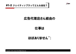Copyright © 2014 J-tips LTD. All Rights Reserved. 9
広告代理店さん経由の
仕事は
ほぼありません^^;
ジェイティップスってどんな会社？#1-2
 