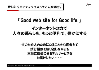 Copyright © 2014 J-tips LTD. All Rights Reserved. 11
「Good web site for Good life.」
インターネットの力で
人々の暮らしを、もっと便利で、豊かにする
世のため人のためになることを心底考えて
試行錯誤を繰り返しながらも
本当に価値のあるWebサービスを
お届けしたい・・・・・
ジェイティップスってどんな会社？#1-2
 
