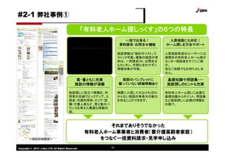 Copyright © 2014 J-tips LTD. All Rights Reserved. 15
「有料老人ホーム探しっくす」の６つの特長
カンタン！
使いやすい検索機能
希望の施設条件を組合わせて
検索する「条件検索」、さらに
詳しく検索できる「詳細検索」
の２つの検索機能を搭載。
一括で出来る！
資料請求・お問合せ機能
施設情報は「検討中リスト」で
ストック可能。複数の施設の資
料は、一斉請求OK。お問合せ
もカンタン。手間ひまかけずに
情報収集が可能。
入居相談にも対応！
ホーム探しを万全サポート
入居相談希望のユーザーには
提携先の有料老人ホーム紹介
センター相談員をすぐにご紹
介。
急なご依頼でもお待たせしま
せん。
質・量ともに充実
施設の情報が満載
施設探しに役立つ情報を、利
用者の目線でピックアップ。入
居金・月額利用料・エリア・設
備・介護人員など、質と量のバ
ランスを考えた最適な情報内
容。
施設のパンフレットに
載っていない詳細情報あり
実際に入居してみなければわ
からない施設の等身大の魅力
を知ることができます。
基礎知識や用語集・・・
施設探しのヒントも充実
有料老人ホーム探しに必要な
基礎知識からポイント、用語集
など施設探しに必携の情報を
お届け。
＜施設詳細画面＞
それまでありそうでなかった
有料老人ホーム事業者と消費者（要介護高齢者家庭）
をつなぐ一括資料請求・見学申し込み
#2-1 弊社事例①
 