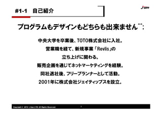 Copyright © 2014 J-tips LTD. All Rights Reserved. 3
中央大学を卒業後、TOTO株式会社に入社。
営業職を経て、新規事業 「Revlis」の
立ち上げに関わる。
販売企画を通じてネットマーケティングを経験。
同社退社後、フリープランナーとして活動。
2001年に株式会社ジェイティップスを設立。
プログラムもデザインもどちらも出来ません^^;
自己紹介#1-1
 