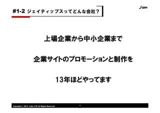 Copyright © 2014 J-tips LTD. All Rights Reserved. 6
上場企業から中小企業まで
企業サイトのプロモーションと制作を
13年ほどやってます
ジェイティップスってどんな会社？#1-2
 