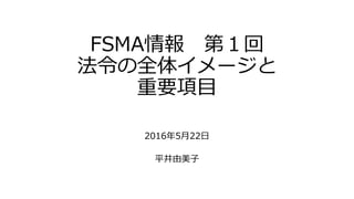 FSMA情報 第１回
法令の全体イメージと
重要項目
2016年5月22日
平井由美子
 