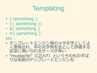 Templating
• { something }
• {{ something }}
• ${ something }
• #{ something }
etc…
• テンプレートエンジン等のメタ文字としてよ
く使用され、中の文字列を式として評価する
記法に用いられるケースが多い
• “mustache”（口ひげ）というそのものずば
りな名前のテンプレートエンジンも
 