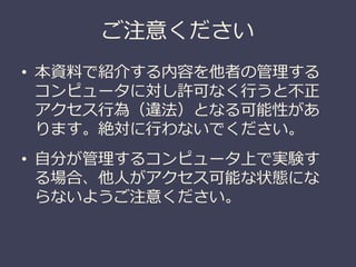 ご注意ください
• 本資料で紹介する内容を他者の管理する
コンピュータに対し許可なく行うと不正
アクセス行為（違法）となる可能性があ
ります。絶対に行わないでください。
• 自分が管理するコンピュータ上で実験す
る場合、他人がアクセス可能な状態にな
らないようご注意ください。
 