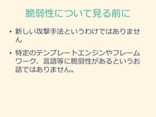 脆弱性について見る前に
• 新しい攻撃手法というわけではありませ
ん
• 特定のテンプレートエンジンやフレーム
ワーク、言語等に脆弱性があるというお
話ではありません。
 