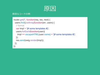 原因
router.get('/', function(req, res, next) {
users.find().toArray(function(err, users) {
// format
var tmpl = '{# some templates #}';
users.forEach(function(user){
tmpl += escapeHTML(user.name) + '{# some templates #}';
});
res.send(swig.render(tmpl));
});
});
脆弱なコードの例
 