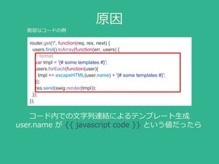 原因
router.get('/', function(req, res, next) {
users.find().toArray(function(err, users) {
// format
var tmpl = '{# some templates #}';
users.forEach(function(user){
tmpl += escapeHTML(user.name) + '{# some templates #}';
});
res.send(swig.render(tmpl));
});
});
コード内での文字列連結によるテンプレート生成
user.name が {{ javascript code }} という値だったら
脆弱なコードの例
 