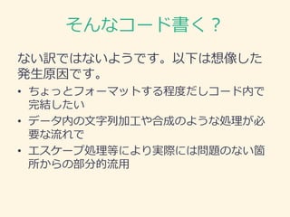 そんなコード書く？
ない訳ではないようです。以下は想像した
発生原因です。
• ちょっとフォーマットする程度だしコード内で
完結したい
• データ内の文字列加工や合成のような処理が必
要な流れで
• エスケープ処理等により実際には問題のない箇
所からの部分的流用
 