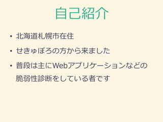自己紹介
• 北海道札幌市在住
• せきゅぽろの方から来ました
• 普段は主にWebアプリケーションなどの
脆弱性診断をしている者です
 