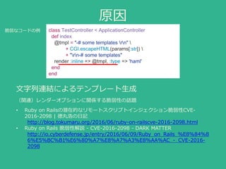 原因
文字列連結によるテンプレート生成
（関連）レンダーオプションに関係する脆弱性の話題
• Ruby on Railsの潜在的なリモートスクリプトインジェクション脆弱性CVE-
2016-2098 | 徳丸浩の日記
http://blog.tokumaru.org/2016/06/ruby-on-railscve-2016-2098.html
• Ruby on Rails 脆弱性解説 - CVE-2016-2098 - DARK MATTER
http://io.cyberdefense.jp/entry/2016/06/09/Ruby_on_Rails_%E8%84%8
6%E5%BC%B1%E6%80%A7%E8%A7%A3%E8%AA%AC_-_CVE-2016-
2098
class TestController < ApplicationController
def index
@tmpl = "-# some templates rn" 
+ CGI.escapeHTML(params[:str]) 
+ "rn-# some templates"
render :inline => @tmpl, :type => 'haml'
end
end
脆弱なコードの例
 