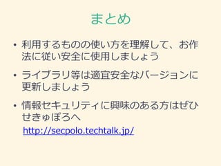 まとめ
• 利用するものの使い方を理解して、お作
法に従い安全に使用しましょう
• ライブラリ等は適宜安全なバージョンに
更新しましょう
• 情報セキュリティに興味のある方はぜひ
せきゅぽろへ
http://secpolo.techtalk.jp/
 
