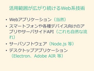 活用範囲が広がり続けるWeb系技術
• Webアプリケーション（当然）
• スマートフォンや各種デバイス向けのア
プリやサーバサイドAPI（これも自然な流
れ）
• サーバソフトウェア（Node.js 等）
• デスクトップアプリケーション
（Electron、Adobe AIR 等）
 
