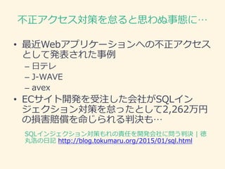 不正アクセス対策を怠ると思わぬ事態に…
• 最近Webアプリケーションへの不正アクセス
として発表された事例
– 日テレ
– J-WAVE
– avex
• ECサイト開発を受注した会社がSQLイン
ジェクション対策を怠ったとして2,262万円
の損害賠償を命じられる判決も…
SQLインジェクション対策もれの責任を開発会社に問う判決 | 徳
丸浩の日記 http://blog.tokumaru.org/2015/01/sql.html
 