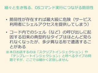 細々と生き残る、OSコマンド実行につながる脆弱性
• 脆弱性が存在すれば最大級に危険（サービス
利用者にシェルアクセスを提供してしまう）
• コード内でのシェル（など）の呼び出しに起
因する旧来の典型的なタイプはほとんど見ら
れなくなったが、多少異なる形で遭遇するこ
とがある
※本日お話するのは「スクリプトインジェクション」や
「テンプレートインジェクション」と呼べるタイプの問
題ですが、ここでは細かく区別しません
 