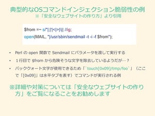 典型的なOSコマンドインジェクション脆弱性の例
※「安全なウェブサイトの作り方」より引用
※詳細や対策については「安全なウェブサイトの作り
方」をご覧になることをお勧めします
$from =~ s/"|;|'|<|>||| //ig;
open(MAIL, "|/usr/sbin/sendmail -t -i -f $from");
• Perl の open 関数で Sendmail にパラメータを渡して実行する
• １行目で $from から危険そうな文字を除去しているようだが…？
• バッククォート文字が使用できるため「`touch[0x09]/tmp/foo`」（ここ
で「[0x09]」は水平タブを表す）でコマンドが実行される例
 