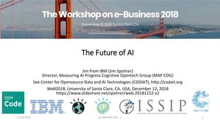 The Future of AI
Jim from IBM (Jim Spohrer)
Director, Measuring AI Progress Cognitive Opentech Group (MAP COG)
See Center for Opensource Data and AI Technologies (CODAIT), http://codait.org
WeB2018, University of Santa Clara, CA, USA, December 12, 2018
https://www.slideshare.net/spohrer/web-20181212-v2
12/12/2018 (c) IBM MAP COG .| 1
 