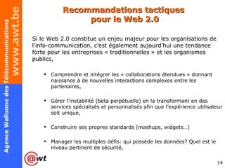 Recommandations tactiques  pour le Web 2.0 Si le Web 2.0 constitue un enjeu majeur pour les organisations de l’info-communication, c’est également aujourd’hui une tendance forte pour les entreprises « traditionnelles » et les organismes publics, Comprendre et intégrer les « collaborations étendues » donnant naissance à de nouvelles interactions complexes entre les partenaires, Gérer l’instabilité (beta perpétuelle) en la transformant en des services spécialisés et personnalisés afin que l’expérience utilisateur soit unique, Construire ses propres standards (mashups, widgets…) Manager les multiples défis: qui possède les données? Quel est le niveau pertinent de sécurité, 