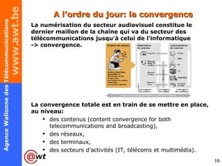 La numérisation du secteur audiovisuel constitue le dernier maillon de la chaîne qui va du secteur des télécommunications jusqu'à celui de l'informatique -> convergence.  La convergence totale est en train de se mettre en place, au niveau: des contenus (content convergence for both telecommunications and broadcasting),  des réseaux, des terminaux,  des secteurs d'activités (IT, télécoms et multimédia).  A l’ordre du jour: la convergence 