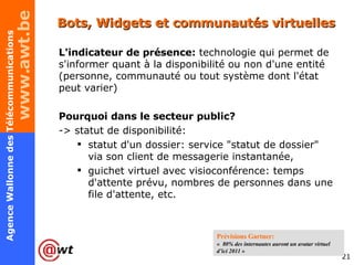 Bots, Widgets et communautés virtuelles L'indicateur de présence:  technologie qui permet de s'informer quant à la disponibilité ou non d'une entité (personne, communauté ou tout système dont l'état peut varier) Pourquoi dans le secteur public? -> statut de disponibilité: statut d'un dossier: service "statut de dossier" via son client de messagerie instantanée,  guichet virtuel avec visioconférence: temps d'attente prévu, nombres de personnes dans une file d'attente, etc.  Prévisions Gartner:  «   80% des internautes auront un avatar virtuel d’ici 2011  » 
