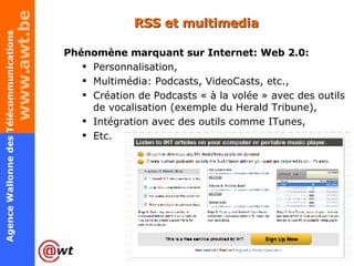RSS et multimedia Phénomène marquant sur Internet: Web 2.0: Personnalisation, Multimédia: Podcasts, VideoCasts, etc., Création de Podcasts « à la volée » avec des outils de vocalisation (exemple du Herald Tribune), Intégration avec des outils comme ITunes, Etc. 