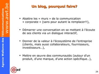 Un blog, pourquoi faire?  Abattre les « murs » de la communication « corporate » (sans pour autant la remplacer!!), Démarrer une conversation en se mettant à l’écoute de ses clients via un dialogue interactif,  Donner de la valeur à l’écosystème de l’entreprise (clients, mais aussi collaborateurs, fournisseurs, investisseurs…), Mettre en œuvre des communautés (autour d’un produit, d’une marque, d’une action spécifique…), 